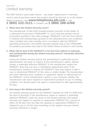 Page 80
73

Appendix

Limited warranty
The AT&T brand is used under license - any repair, replacement or warranty 
service, and all questions about this product should be directed to: In the United 
States of America, visit www.telephones.att.com or call  
1 (800) 222-3111. In Canada, call 1 (866) 288-4268.
1. What does this limited warranty cover?
The manufacturer of this AT&T branded product warrants to the holder of a valid proof of purchase (“CONSUMER” or “you”) that the product and all accessories provided...