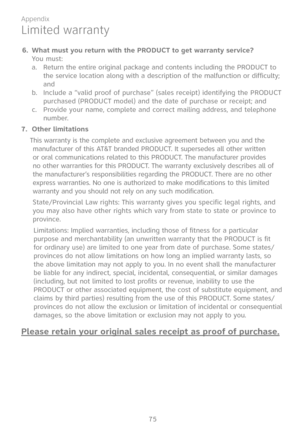 Page 82
75

Appendix

Limited warranty
6. What must you return with the PRODUCT to get warranty service?   You must:Return the entire original package and contents including the PRODUCT to the service location along with a description of the malfunction or difficulty; and Include a “valid proof of purchase” (sales receipt) identifying the PRODUCT purchased (PRODUCT model) and the date of purchase or receipt; andProvide your name, complete and correct mailing address, and telephone number.
7.  Other limitations...