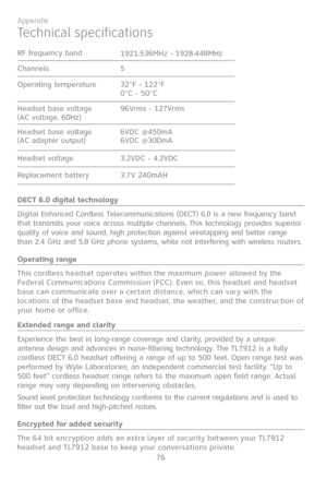 Page 83
76

Appendix
Technical specifications
DECT 6.0 digital technology
Digital Enhanced Cordless Telecommunications (DECT) 6.0 is a new frequency band that transmits your voice across multiple channels. This technology provides superior quality of voice and sound, high protection against wiretapping and better range than 2.4 GHz and 5.8 GHz phone systems, while not interfering with wireless routers.
Operating range
This cordless headset operates within the maximum power allowed by the Federal Communications...