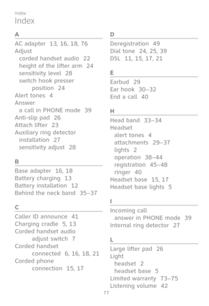 Page 84
77

Index
Index
A
AC adapter  13, 16, 18, 76
Adjust
corded handset audio  22
height of the lifter arm  24
sensitivity level  28
switch hook presser  
position  24
Alert tones  4
Answer
a call in PHONE mode  39
Anti-slip pad  26
Attach lifter  23
Auxiliary ring detector
installation  27
sensitivity adjust  28
B
Base adapter  16, 18
Battery charging  13
Battery installation  12
Behind the neck band  35–37
C
Caller ID announce  41
Charging cradle  5, 13
Corded handset audio  
adjust switch  7
Corded...