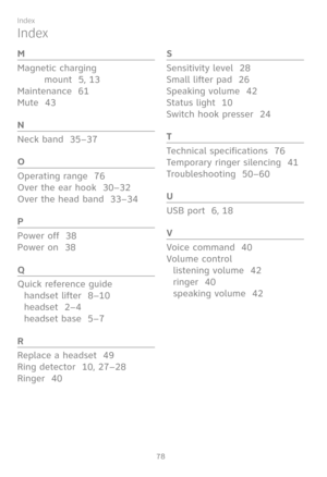 Page 85
78

Index
M
Magnetic charging  
mount  5, 13
Maintenance  61
Mute  43
N
Neck band  35–37
O
Operating range  76
Over the ear hook  30–32
Over the head band  33–34
P
Power off  38
Power on  38
Q
Quick reference guide
handset lifter  8–10
headset  2–4
headset base  5–7
R
Replace a headset  49
Ring detector  10, 27–28
Ringer  40
S
Sensitivity level  28
Small lifter pad  26
Speaking volume  42
Status light  10
Switch hook presser  24
T
Technical specifications  76
Temporary ringer silencing  41...