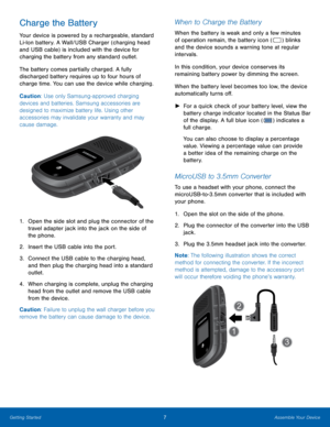 Page 117Assemble Your Device
Getting Started
Charge the Battery
Your device is powered by a rechargeable, standard 
Li-Ion battery. A Wall/USB Charger (charging head 
and USB cable) is included with the device for 
charging the battery from any standard outlet. 
The battery comes partially charged. A fully 
discharged battery requires up to four hours of 
charge time. You can use the device while charging.
Caution: Use only Samsung-approved charging 
devices and batteries. Samsung accessories are 
designed to...