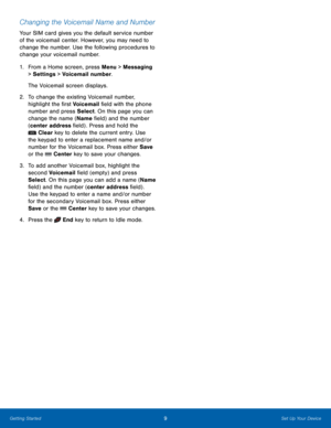 Page 139Set Up Your Device
Getting Started
Changing the Voicemail Name and Number
Your SIM card gives you the default service number 
of the voicemail center. However, you may need to 
change the number. Use the following procedures to 
change your voicemail number.
1.
 Fr

om a Home screen, press Menu > Messaging 
> Settings  > Voicemail number.
The Voicemail screen displays.
2.
 To c

hange the existing Voicemail number, 
highlight the first Voicemail field with the phone 
number and press Select. On this...
