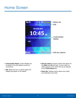 Page 1511Home Screen
Know Your Device
Home Screen
• Customizable display: Certain Widgets can 
be added to the main display screens for 
convenience.
• Edit: Select this icon to edit the pages and 
widgets that appear on the display.
• Soft key options: Dynamic options that appear for 
the Right and Left soft keys. In some cases, an 
option appears in the center that can be selected 
by the Center/Select key.
• Status Bar: Displays device status icons (right) 
and notification icons (left) .
Status bar
Soft key...