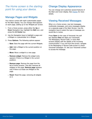 Page 1612Home Screen
Know Your Device
The Home screen is the starting 
point for using your device. 
Manage Pages and Widgets
Your device comes with eight customizable pages 
for the Main display. You can change what appears 
on each page, adding up to two Widgets per screen.
1.
 Fr

om a Home screen, press either the Up  or 
Down  Navigation key, highlight the Edit icon, and 
press the 
 Center key.
2.
 Use the N

avigation keys to highlight a page and 
a Widget or a placeholder for a Widget.
3.
 Pres

s...