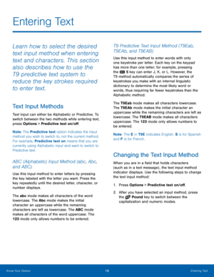 Page 2016Entering Text
Know Your Device
Learn how to select the desired 
text input method when entering 
text and characters. This section 
also describes how to use the 
T9 predictive text system to 
reduce the key strokes required 
to enter text.
Text Input Methods
Text input can either be Alphabetic or Predictive. To 
switch between the two methods while entering text, 
press Options > Predictive text on/off.
Note : The Predictive text option indicates the input 
method you wish to switch to, not the...