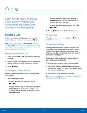Page 2420Calling
Calling
Calling
Learn how to make or answer 
a call. Explore features and 
functionality associated with 
making or answering a call.
Making a Call
When the Home screen displays, enter the area 
code and phone number, and then press 
 Send.
Note : When you activate the Auto Redial option in 
the Voice Call menu, the phone automatically redials 
up to 10 times when the person does not answer the 
call or is already on the phone.
Making an International Call
1. Press and hold  Zero . The plus (+)...