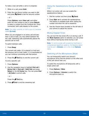 Page 2723Calling
Calling
To make a new call while a call is in progress:
1.
 While on a c

all, press Hold.
2.
 Enter t

he new phone number you want to dial 
and press 
 Send to dial the second number.
– or –
Press Options, select New call, and either 
enter the new number to dial or press Search 
to select a contact from the Contacts list. Once 
connected, both calls display on the screen.
Note : The caller currently on hold is put on a window 
called On hold.
When you are engaged in an active call and also...