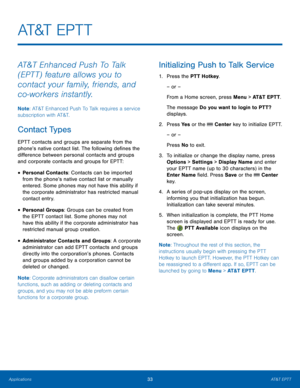 Page 3733AT&T EPTT
Applications
AT&T  E P T T
AT&T Enhanced Push To Talk 
(EPTT) feature allows you to 
contact your family, friends, and 
co-workers instantly.
Note : AT&T Enhanced Push To Talk requires a service 
subscription with AT&T.
Contact Types
EPTT contacts and groups are separate from the 
phone’s native contact list. The following defines the 
difference between personal contacts and groups 
and corporate contacts and groups for EPTT:
• Personal Contacts: Contacts can be imported 
from the phone’s...