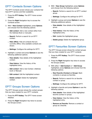 Page 3935AT&T EPTT
Applications
EPTT Contacts Screen Options
The EPTT Contacts screen shows your contacts that 
have EPTT service and their availability.
1.
 Pres

s the PTT Hotkey. The EPTT Home screen 
displays.
2.
 Pres

s the Right Navigation key to access the 
Contacts screen.
3.
 Wit

h + New Contact highlighted, press Options 
and choose from the following options:
 -Add contact: Add a new contact either from 
the Address Book or manually.
 -Search: Perform a search for an EPTT 
contact.
 -Hide offline:...