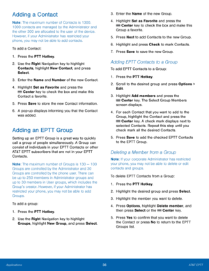Page 4036AT&T EPTT
Applications
Adding a Contact
Note : The maximum number of Contacts is 1300. 
1000 contacts are managed by the Administrator and 
the other 300 are allocated to the user of the device. 
However, if your Administrator has restricted your 
phone, you may not be able to add contacts.
To add a Contact:
1.
 Pres

s the PTT Hotkey.
2.
 Use the 

Right Navigation key to highlight 
Contacts, highlight New Contact, and press 
Select.
3.
 Enter t

he Name and Number of the new Contact.
4.
 Highlig

ht...
