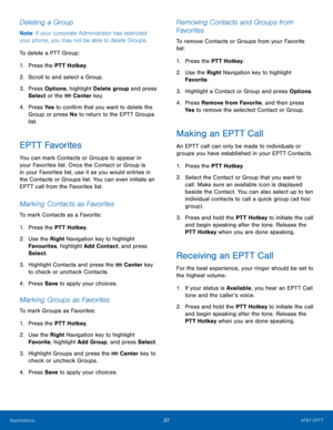 Page 4137AT&T EPTT
Applications
Deleting a Group
Note : If your corporate Administrator has restricted 
your phone, you may not be able to delete Groups.
To delete a PTT Group:
1.
 Pres

s the PTT Hotkey.
2.
 Scr

oll to and select a Group.
3.
 Pres

s Options, highlight Delete group and press 
Select or the 
 Center key.
4.
 Pres

s Ye s  to confirm that you want to delete the 
Group or press No  to return to the EPTT Groups 
list.
EPTT Favorites
You can mark Contacts or Groups to appear in 
your Favorites...