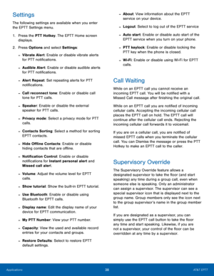 Page 4238AT&T EPTT
Applications
Settings
The following settings are available when you enter 
the EPTT Settings menu. 
1.
 Pres

s the PTT Hotkey. The EPTT Home screen 
displays.
2.
 Pres

s Options and select Settings :
 -Vibrate Alert: Enable or disable vibrate alerts 
for PTT notifications.
 -Audible Alert: Enable or disable audible alerts 
for PTT notifications.
 -Alert Repeat: Set repeating alerts for PTT 
notifications.
 -Call reconnect tone: Enable or disable call 
tone for PTT calls.
 -Speaker: Enable...