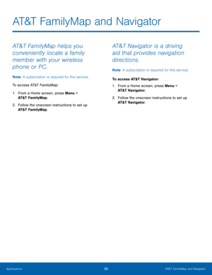 Page 4339AT&T FamilyMap and Navigator
Applications
AT&T FamilyMap and Navigator
AT&T FamilyMap helps you 
conveniently locate a family 
member with your wireless 
phone or PC.
Note : A subscription is required for this service.
To access AT&T FamilyMap:
1.
 Fr

om a Home screen, press Menu > 
AT&T FamilyMap.
2.
 Follo

w the onscreen instructions to set up 
AT&T FamilyMap.
AT&T Navigator is a driving 
aid that provides navigation 
directions.
Note : A subscription is required for this service. 
To access AT&T...
