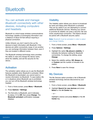 Page 4440Bluetooth
Applications
Bluetooth
You can activate and manage 
Bluetooth connectivity with other 
devices, including computers 
and headsets.
Bluetooth is a short-range wireless communications 
technology capable of exchanging information over 
a distance of about 30 feet without requiring a 
physical connection.
Unlike infrared, you don’t need to line up the 
devices to beam information with Bluetooth. If the 
devices are within connectivity range of one another, 
you can exchange information between...
