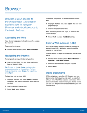 Page 4642Browser
Applications
Browser
Browser is your access to 
the mobile web. This section 
explains how to navigate 
Browser and introduces you to 
the basic features.
Accessing the Web
Your device is equipped with a browser for access 
the Internet.
To access the browser:
 ► Fr

om a Home screen, press Menu > Browser. 
Navigating the Internet
To navigate to an input field or a hyperlink:
 ►Use the L

eft, Right, Up, and Down Navigation 
keys to highlight links.
Tip: The text for the 
 Center Navigation key...