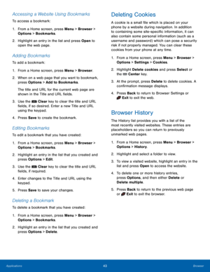 Page 4743Browser
Applications
Accessing a Website Using Bookmarks
To access a bookmark:
1.
 Fr

om a Home screen, press Menu > Browser > 
Options > Bookmarks.
2.
 Highlig

ht an entry in the list and press Open to 
open the web page.
Adding Bookmarks
To add a bookmark:
1.
 Fr

om a Home screen, press Menu > Browser.
2.
 When on a w

eb page that you want to bookmark, 
press Options > Add to Bookmarks.
The title and URL for the current web page are 
shown in the Title and URL fields.
3.
 Use the  Clear key  to...