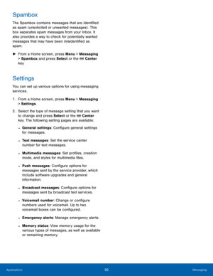 Page 5450Messaging
Applications
Spambox
The Spambox contains messages that are identified 
as spam (unsolicited or unwanted messages) . This 
box separates spam messages from your Inbox. It 
also provides a way to check for potentially wanted 
messages that may have been misidentified as 
spam.
 ► Fr

om a Home screen, press Menu > Messaging 
> Spambox and press Select or the 
 Center 
key.
Settings
You can set up various options for using messaging 
services.
1.
 Fr

om a Home screen, press Menu > Messaging 
>...