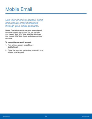 Page 5551Mobile Email
Applications
Mobile Email
Use your phone to access, send, 
and receive email messages 
through your email accounts.
Mobile Email allows you to use your personal email 
accounts through your phone. You can log in to 
your Yahoo!
® Mail, AOL® Mail, AIM Mail, Windows 
Live Hotmail, AT&T Mail, Gmail, and other providers’ 
accounts.
To connect to your email account :
1.
 Fr

om a Home screen, press Menu > 
Mobile Email.
2.
 Follo

w the onscreen instructions to connect to an 
existing email...