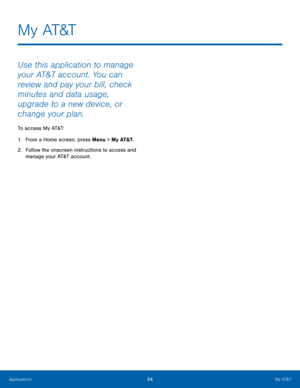 Page 5854My AT&T
Applications
M y  AT&T
Use this application to manage 
your AT&T account. You can 
review and pay your bill, check 
minutes and data usage, 
upgrade to a new device, or 
change your plan.
To access My AT&T:
1.
 Fr

om a Home screen, press Menu > My AT&T.
2.
 Follo

w the onscreen instructions to access and 
manage your AT&T account.  