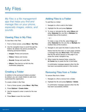 Page 5955My Files
Applications
My Files
My Files is a file management 
app that helps you find and 
manage files on your phone, 
especially images, videos, and 
sounds.
Viewing Files in My Files
To view files in My Files:
1.
 Fr

om a Home screen, press Menu > My Files.
2.
 Use the na

vigation keys to scroll through the 
folders. By default, the phone provides the 
following permanent folders:
 -Images: Photos and pictures
 -Videos: Videos and movies
 -Sounds: Songs and audio files
 -Others: Files that do not...