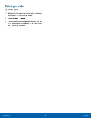 Page 6056My Files
Applications
Deleting a folder
To delete a folder:
1.
 Na

vigate to the level that contains the folder and 
highlight it (do not open the folder) .
2.
 Pres

s Options > Delete .
3.
 A not

ice appears warning that the folder and all 
of its contents will be deleted. To proceed, press 
Ye s . To cancel, press No .  