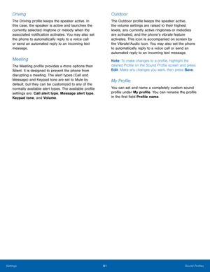 Page 6561Sound Profiles
Settings
Driving
The Driving profile keeps the speaker active. In 
this case, the speaker is active and launches the 
currently selected ringtone or melody when the 
associated notification activates. You may also set 
the phone to automatically reply to a voice call 
or send an automated reply to an incoming text 
message.
Meeting
The Meeting profile provides a more options than 
Silent. It is designed to prevent the phone from 
disrupting a meeting. The alert types (Call and 
Message)...