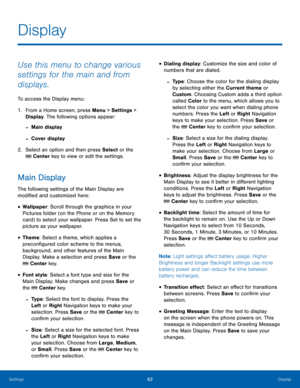 Page 6662Display
Settings
Use this menu to change various 
settings for the main and from 
displays.
To access the Display menu:
1.
 Fr

om a Home screen, press Menu > Settings  > 
Display. The following options appear:
 -Main display
 -Cover display
2.
 Select an op
 tion and then press Select or the 
 Center key to view or edit the settings.
Main Display
The following settings of the Main Display are 
modified and customized here:
• Wallpaper: Scroll through the graphics in your 
Pictures folder (on the Phone...