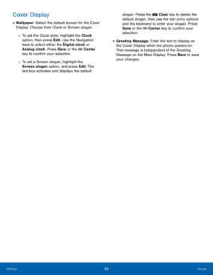 Page 6763Display
Settings
Cover Display
• Wallpaper: Select the default screen for the Cover 
Display. Choose from Clock or Screen slogan.
 -To set the Clock style, highlight the Clock 
option, then press Edit. Use the Navigation 
keys to select either the Digital clock or 
Analog clock. Press Save  or the 
 Center 
key to confirm your selection.
 -To set a Screen slogan, highlight the 
Screen slogan option, and press Edit. The 
text box activates and displays the default  slogan. Press the 
 Clear key to...