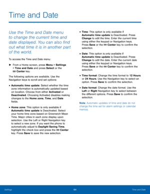 Page 6864Time and Date
Settings
Time and Date
Use the Time and Date menu 
to change the current time and 
date displayed. You can also find 
out what time it is in another part 
of the world.
To access the Time and Date menu:
 ► Fr

om a Home screen, press Menu > Settings  
> Time and Date and press Select or the 
 Center key.
The following options are available. Use the 
Navigation keys to scroll and set options:
• Automatic time update: Select whether the time 
zone information is automatically updated based...