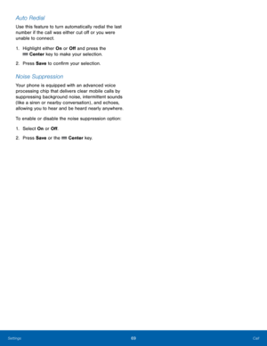 Page 7369Call
Settings
Auto Redial
Use this feature to turn automatically redial the last 
number if the call was either cut off or you were 
unable to connect.
1.
 Highlig

ht either On or Off and press the 
 Center key to make your selection.
2.
 Pres
 s Save  to confirm your selection.
Noise Suppression
Your phone is equipped with an advanced voice 
processing chip that delivers clear mobile calls by 
suppressing background noise, intermittent sounds 
(like a siren or nearby conversation) , and echoes,...