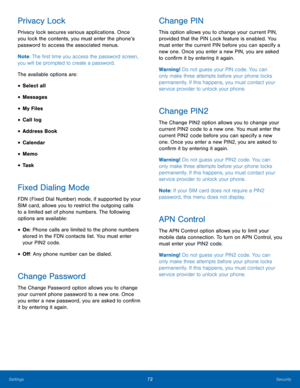 Page 7672Security
Settings
Privacy Lock
Privacy lock secures various applications. Once 
you lock the contents, you must enter the phone’s 
password to access the associated menus.
Note : The first time you access the password screen, 
you will be prompted to create a password.
The available options are:
• Select all
• Messages
• My Files
• Call log
• Address Book
• Calendar
• Memo
• Task
Fixed Dialing Mode
FDN (Fixed Dial Number) mode, if supported by your 
SIM card, allows you to restrict the outgoing calls...