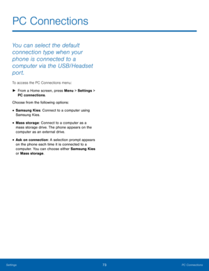 Page 7773PC Connections
Settings
You can select the default 
connection type when your 
phone is connected to a 
computer via the USB/Headset 
port. 
To access the PC Connections menu:
 ► Fr

om a Home screen, press Menu > Settings  > 
PC connections.
Choose from the following options:
• Samsung Kies: Connect to a computer using 
Samsung Kies.
• Mass storage: Connect to a computer as a 
mass storage drive. The phone appears on the 
computer as an external drive.
• Ask on connection: A selection prompt appears...