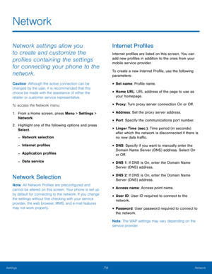 Page 7874Network
Settings
Network
Network settings allow you 
to create and customize the 
profiles containing the settings 
for connecting your phone to the 
network.
Caution: Although the active connection can be 
changed by the user, it is recommended that this 
choice be made with the assistance of either the 
retailer or customer service representative.
To access the Network menu:
1.
 Fr

om a Home screen, press Menu > Settings  > 
Network .
2.
 Highlig

ht one of the following options and press 
Select....