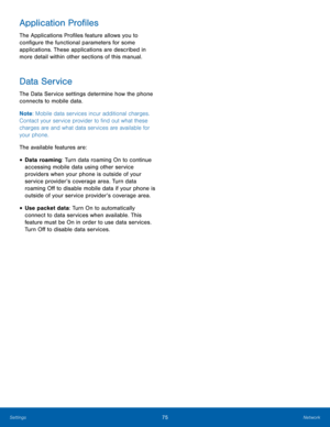 Page 7975Network
Settings
Application Profiles
The Applications Profiles feature allows you to 
configure the functional parameters for some 
applications. These applications are described in 
more detail within other sections of this manual.
Data Service
The Data Service settings determine how the phone 
connects to mobile data. 
Note : Mobile data services incur additional charges. 
Contact your service provider to find out what these 
charges are and what data services are available for 
your phone.
The...