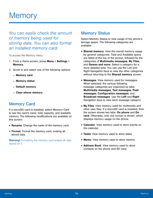 Page 8076Memory
Settings
Memory
You can easily check the amount 
of memory being used for 
storing data. You can also format 
an installed memory card.
To access the Memory menu: 
1.
 Fr

om a Home screen, press Menu > Settings  > 
Memory.
2.
 Scr

oll to and select one of the following options:
 -Memory card
 -Memory status
 -Default memory
 -Clear phone memory
Memory Card
If a microSD card is installed, select Memory Card 
to see the card’s name, total capacity, and available 
memory. The following...