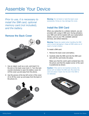 Page 95Assemble Your Device
Getting Started
Prior to use, it is necessary to 
install the SIM card, optional 
memory card (not included) , 
and the battery.
Remove the Back Cover
1. Use an object , such as a coin, and insert it in 
the slot on the back cover lock (1) . Turn the lock 
counter-clockwise to open the battery cover (2) .
Lift the cover up and away from the phone.
2.
 Use the g

roove at the top left corner of the cover 
(3) to lift the cover up and away from the back of 
the phone (4) .
Warning: Do...