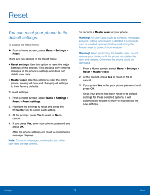 Page 8278Reset
Settings
Reset
You can reset your phone to its 
default settings.
To access the Reset menu: 
 ► Fr

om a Home screen, press Menu > Settings  > 
Reset.
There are two options in the Reset menu: 
• Reset settings: Use this option to reset the major 
Settings of the phones. This process only removes 
changes to the phone’s settings and does not  
delete user data.
• Master reset: Use this option to reset the entire 
phone, erasing all data and changing all settings 
to their factory defaults.
To...