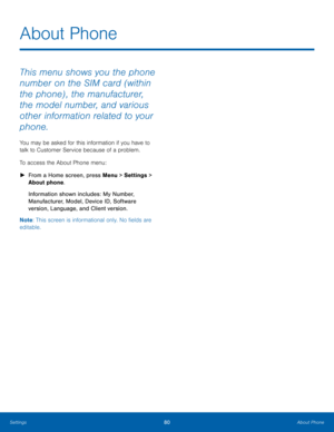 Page 8480About Phone
Settings
This menu shows you the phone 
number on the SIM card (within 
the phone) , the manufacturer, 
the model number, and various 
other information related to your 
phone. 
You may be asked for this information if you have to 
talk to Customer Service because of a problem.
To access the About Phone menu:
 ► Fr

om a Home screen, press Menu > Settings  > 
About phone.
Information shown includes: My Number, 
Manufacturer, Model, Device ID, Software 
version, Language, and Client...