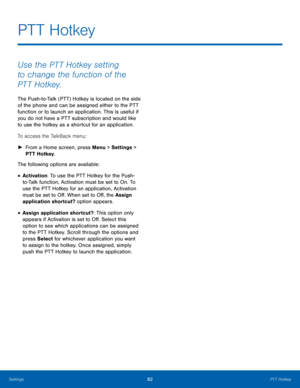 Page 8682PTT Hotkey
Settings
Use the PTT Hotkey setting 
to change the function of the 
PTT Hotkey.
The Push-to-Talk (PTT) Hotkey is located on the side 
of the phone and can be assigned either to the PTT 
function or to launch an application. This is useful if 
you do not have a PTT subscription and would like 
to use the hotkey as a shortcut for an application. 
To access the TalkBack menu:
 ► Fr

om a Home screen, press Menu > Settings  > 
PTT Hotkey.
The following options are available:
• Activation: To use...