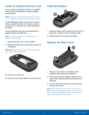 Page 106Assemble Your Device
Getting Started
Install an Optional Memory Card
You can install an optional microSD or microSDHC 
memory card (not included) to expand available 
memory space.
Note : A memory card can be installed at any time; it 
is not necessary to install it prior to using the device.  
To add additional memory to your phone, you can 
insert a microSD card into the memory card slot, 
located on top of the SIM card, inside the back of 
the phone.
Use the following instructions and illustrations...
