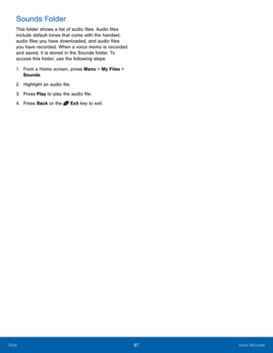 Page 9187Voice Recorder
Tools
Sounds Folder
This folder shows a list of audio files. Audio files 
include default tones that come with the handset, 
audio files you have downloaded, and audio files 
you have recorded. When a voice memo is recorded 
and saved, it is stored in the Sounds folder. To 
access this folder, use the following steps:
1.
 Fr

om a Home screen, press Menu > My Files > 
Sounds.
2.
 Highlig

ht an audio file.
3.
 Pres

s Play to play the audio file.
4.
 Pres

s Back or the 
 Exit key  to...