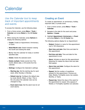 Page 9288Calendar
Tools
Calendar
Use the Calendar tool to keep 
track of important appointments 
and events.
To access the Calender, use the following steps:
1.
 Fr

om a Home screen, press Menu > Tools > 
Calendar and press Select or the 
 Center 
key.
2.
 While v

iewing the Calendar, press Options to 
display the following options:
 -Create : Create an Appointment, Anniversary, 
or Event.
 -Week/Month view: Switch between viewing 
the month and viewing the week.
 -Go to : View the calendar for today or...