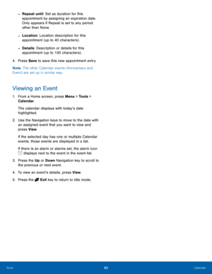 Page 9389Calendar
Tools
 -Repeat until: Set as duration for this 
appointment by assigning an expiration date. 
Only appears if Repeat is set to any period 
other than None.
 -Location: Location description for this 
appointment (up to 40 characters) .
 -Details: Description or details for this 
appointment (up to 100 characters) .
4.
 Pres

s Save  to save this new appointment entry.
Note : The other Calendar events (Anniversary and 
Event) are set up in similar way.
Viewing an Event
1. From a Home screen,...