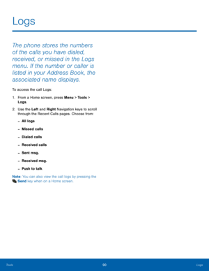 Page 9490Logs
Tools
The phone stores the numbers 
of the calls you have dialed, 
received, or missed in the Logs 
menu. If the number or caller is 
listed in your Address Book, the 
associated name displays. 
To access the call Logs:
1.
 Fr

om a Home screen, press Menu > Tools > 
Logs .
2.
 Us

e the Left and Right Navigation keys to scroll 
through the Recent Calls pages. Choose from:
 -All logs
 -Missed calls
 -Dialed calls
 -Received calls
 -Sent msg.
 -Received msg.
 -Push to talk
Note : You can also view...
