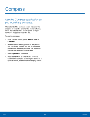 Page 9591Compass
Tools
Compass
Use the Compass application as 
you would any compass.
The red end of the compass needle indicates the 
direction in which the cover of the phone is facing. 
When the red end of the needle points to N (for 
north) , 0° N appears under the dial.
To use the compass:
1.
 Fr

om a Home screen, press Menu > Tools > 
Compass.
2.
 Hold the phone dis

play parallel to the ground 
and turn slowly until the red end of the needle 
points to the direction you want. The degree of 
the...
