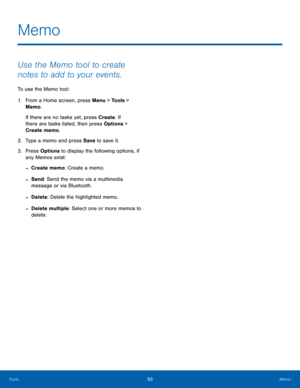Page 9793Memo
Tools
Use the Memo tool to create 
notes to add to your events.
To use the Memo tool:
1.
 Fr

om a Home screen, press Menu > Tools > 
Memo.
If there are no tasks yet, press Create . If 
there are tasks listed, then press Options > 
Create memo.
2.
 Type a memo and pr

ess Save to save it.
3.
 Pres

s Options to display the following options, if 
any Memos exist:
 -Create memo: Create a memo.
 -Send: Send the memo via a multimedia 
message or via Bluetooth.
 -Delete : Delete the highlighted memo....