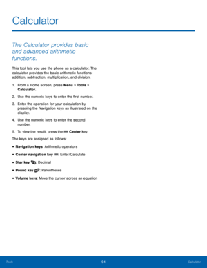Page 9894Calculator
Tools
The Calculator provides basic 
and advanced arithmetic 
functions.
This tool lets you use the phone as a calculator. The 
calculator provides the basic arithmetic functions: 
addition, subtraction, multiplication, and division.
1.
 Fr

om a Home screen, press Menu > Tools > 
Calculator.
2.
 Use the numeric k

eys to enter the first number.
3.
 Enter t

he operation for your calculation by 
pressing the Navigation keys as illustrated on the 
display.
4.
 Use the numeric k

eys to enter...