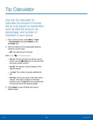 Page 9995Tip Calculator
Tools
Use the Tip Calculator to 
calculate the amount of money 
left as a tip based on parameters 
such as total bill amount, tip 
percentage, and number of 
members in your group.
1. From a Home screen, press Menu > Tools 
> 
Tip Calculator and press Select or the 
 Center key.
2.
 Enter t
 he values into the appropriate fields by 
using the numeric keys:
 -Bill: The total amount of the bill.
Note : Press 
 for a decimal point.
 -Tip (%): The percent that you want to use for 
the tip....