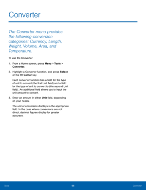 Page 10096Converter
Tools
The Converter menu provides 
the following conversion 
categories: Currency, Length, 
Weight, Volume, Area, and 
Temperature.
To use the Converter:
1.
 Fr

om a Home screen, press Menu > Tools > 
Converter.
2.
 Highlig

ht a Converter function, and press Select 
or the 
 Center key.
Each converter function has a field for the type 
of unit to convert (the first Unit field) and a field 
for the type of unit to convert to (the second Unit 
field) . An additional field allows you to input...